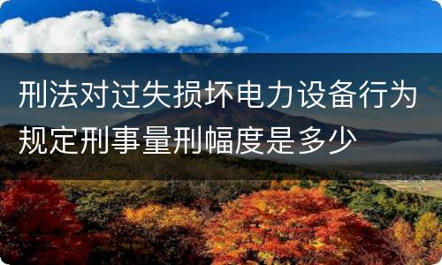 刑法对过失损坏电力设备行为规定刑事量刑幅度是多少