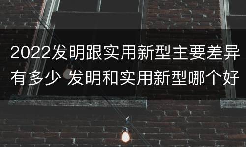 2022发明跟实用新型主要差异有多少 发明和实用新型哪个好