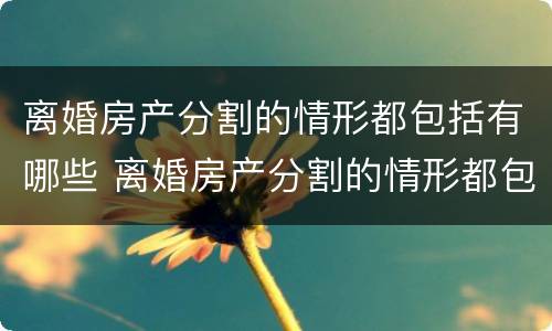 离婚房产分割的情形都包括有哪些 离婚房产分割的情形都包括有哪些内容