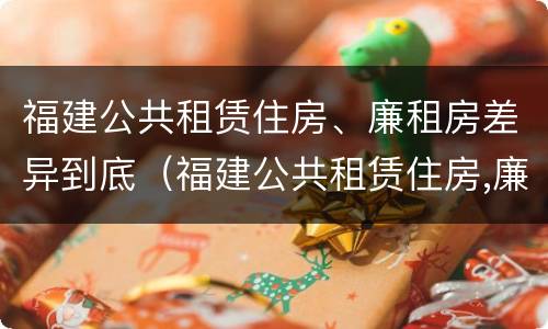 福建公共租赁住房、廉租房差异到底（福建公共租赁住房,廉租房差异到底有多大）