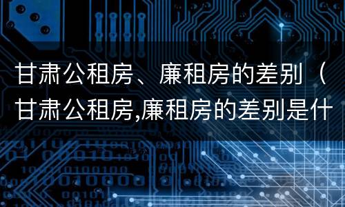 甘肃公租房、廉租房的差别（甘肃公租房,廉租房的差别是什么）
