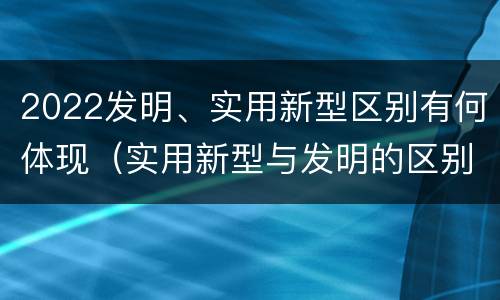 2022发明、实用新型区别有何体现（实用新型与发明的区别有哪些）