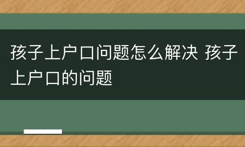 孩子上户口问题怎么解决 孩子上户口的问题
