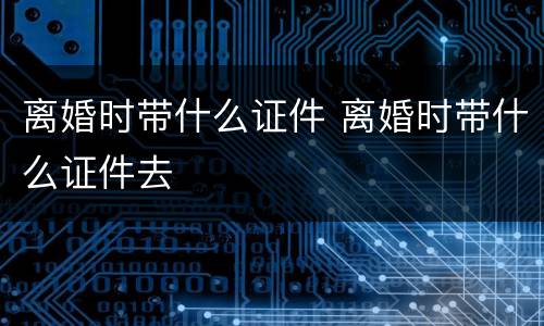 离婚时带什么证件 离婚时带什么证件去