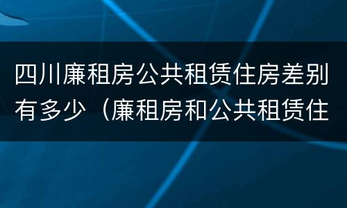 四川廉租房公共租赁住房差别有多少（廉租房和公共租赁住房的区别）