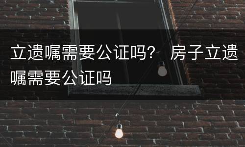 立遗嘱需要公证吗？ 房子立遗嘱需要公证吗