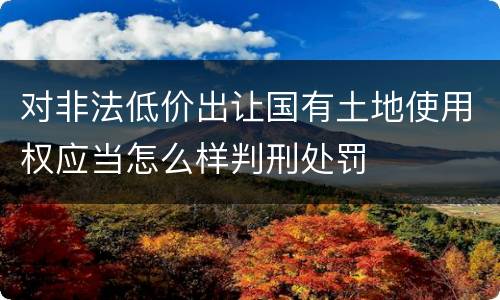 对非法低价出让国有土地使用权应当怎么样判刑处罚