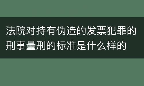 法院对持有伪造的发票犯罪的刑事量刑的标准是什么样的