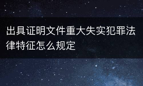 出具证明文件重大失实犯罪法律特征怎么规定