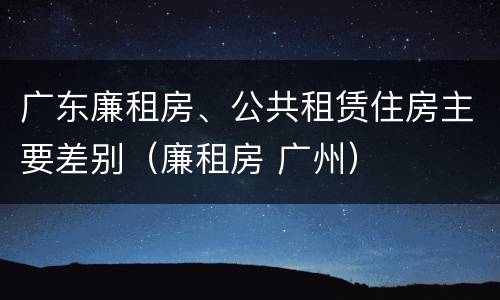 广东廉租房、公共租赁住房主要差别（廉租房 广州）
