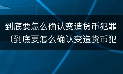到底要怎么确认变造货币犯罪（到底要怎么确认变造货币犯罪）
