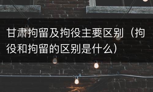 甘肃拘留及拘役主要区别（拘役和拘留的区别是什么）