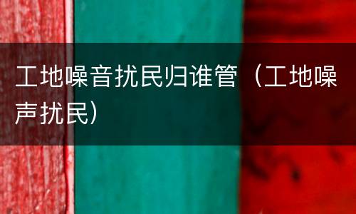工地噪音扰民归谁管（工地噪声扰民）