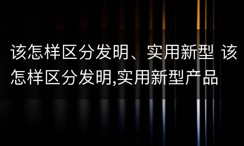该怎样区分发明、实用新型 该怎样区分发明,实用新型产品