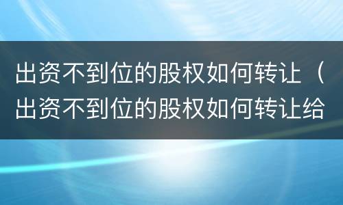 出资不到位的股权如何转让（出资不到位的股权如何转让给公司）