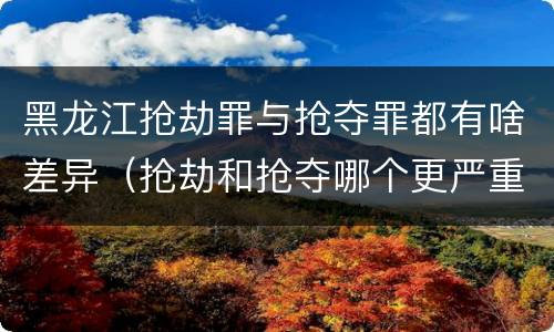 黑龙江抢劫罪与抢夺罪都有啥差异（抢劫和抢夺哪个更严重）