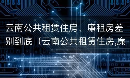 云南公共租赁住房、廉租房差别到底（云南公共租赁住房,廉租房差别到底大吗）