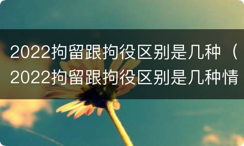 2022拘留跟拘役区别是几种（2022拘留跟拘役区别是几种情况）