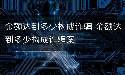 金额达到多少构成诈骗 金额达到多少构成诈骗案