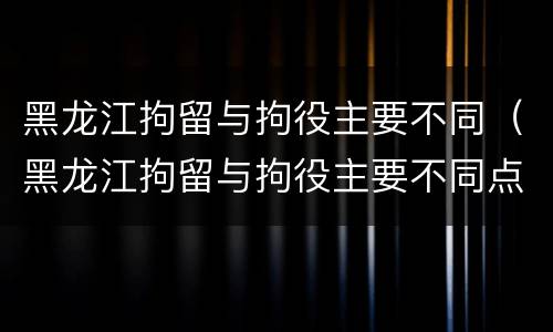 黑龙江拘留与拘役主要不同（黑龙江拘留与拘役主要不同点）