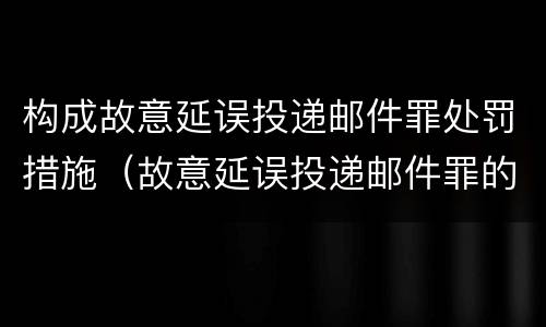 构成故意延误投递邮件罪处罚措施（故意延误投递邮件罪的立案标准）