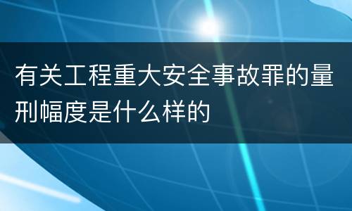 有关工程重大安全事故罪的量刑幅度是什么样的
