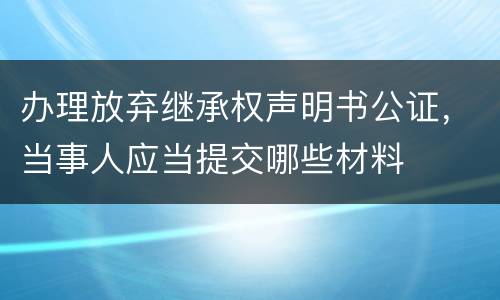 办理放弃继承权声明书公证，当事人应当提交哪些材料