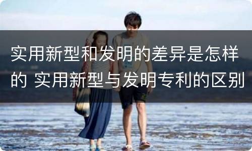 实用新型和发明的差异是怎样的 实用新型与发明专利的区别有哪些