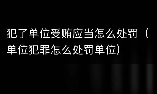犯了单位受贿应当怎么处罚（单位犯罪怎么处罚单位）