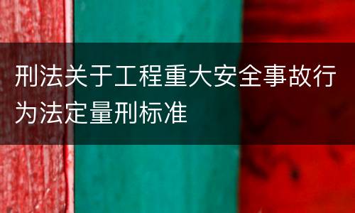 刑法关于工程重大安全事故行为法定量刑标准