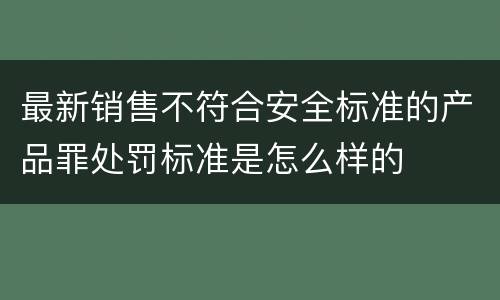 最新销售不符合安全标准的产品罪处罚标准是怎么样的