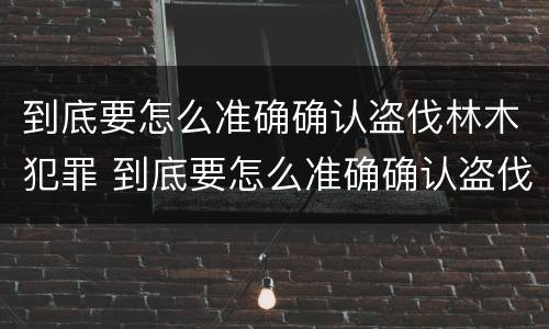 到底要怎么准确确认盗伐林木犯罪 到底要怎么准确确认盗伐林木犯罪记录