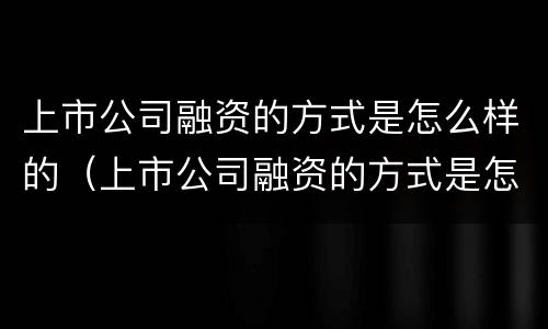 上市公司融资的方式是怎么样的（上市公司融资的方式是怎么样的呢）