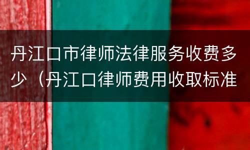 丹江口市律师法律服务收费多少（丹江口律师费用收取标准）