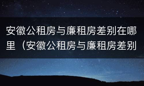 安徽公租房与廉租房差别在哪里（安徽公租房与廉租房差别在哪里啊）