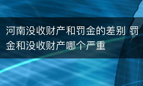 河南没收财产和罚金的差别 罚金和没收财产哪个严重