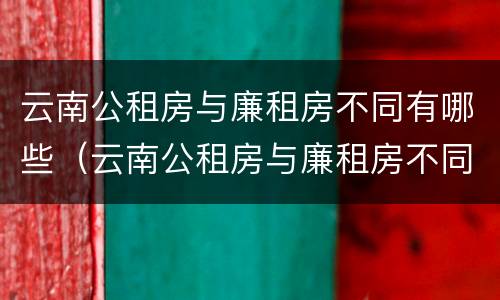 云南公租房与廉租房不同有哪些（云南公租房与廉租房不同有哪些条件）