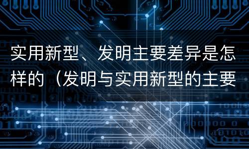 实用新型、发明主要差异是怎样的（发明与实用新型的主要区别）