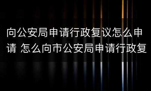 向公安局申请行政复议怎么申请 怎么向市公安局申请行政复议