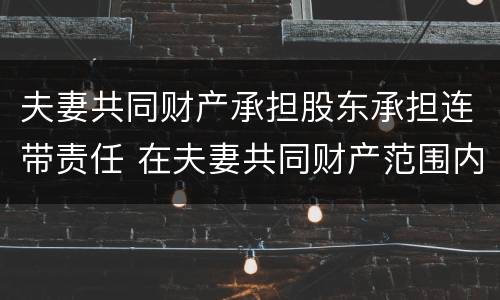 夫妻共同财产承担股东承担连带责任 在夫妻共同财产范围内承担责任