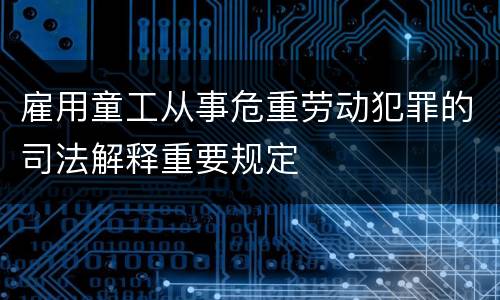 雇用童工从事危重劳动犯罪的司法解释重要规定