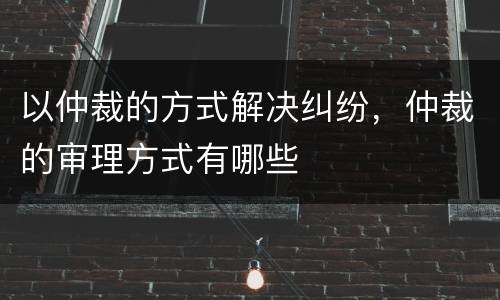 以仲裁的方式解决纠纷，仲裁的审理方式有哪些