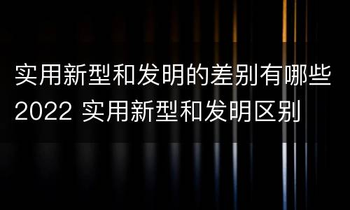 实用新型和发明的差别有哪些2022 实用新型和发明区别