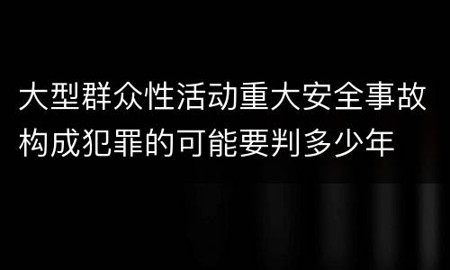 大型群众性活动重大安全事故构成犯罪的可能要判多少年