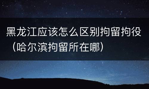 黑龙江应该怎么区别拘留拘役（哈尔滨拘留所在哪）