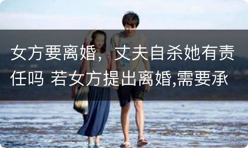 女方要离婚，丈夫自杀她有责任吗 若女方提出离婚,需要承担什么责任
