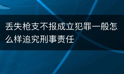 丢失枪支不报成立犯罪一般怎么样追究刑事责任