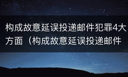 构成故意延误投递邮件犯罪4大方面（构成故意延误投递邮件犯罪4大方面包括）