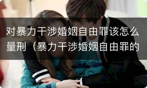 对暴力干涉婚姻自由罪该怎么量刑（暴力干涉婚姻自由罪的构成要件）