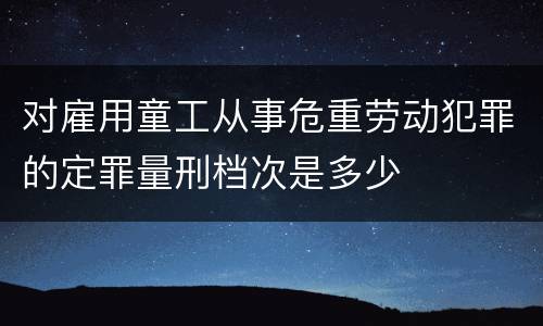 对雇用童工从事危重劳动犯罪的定罪量刑档次是多少
